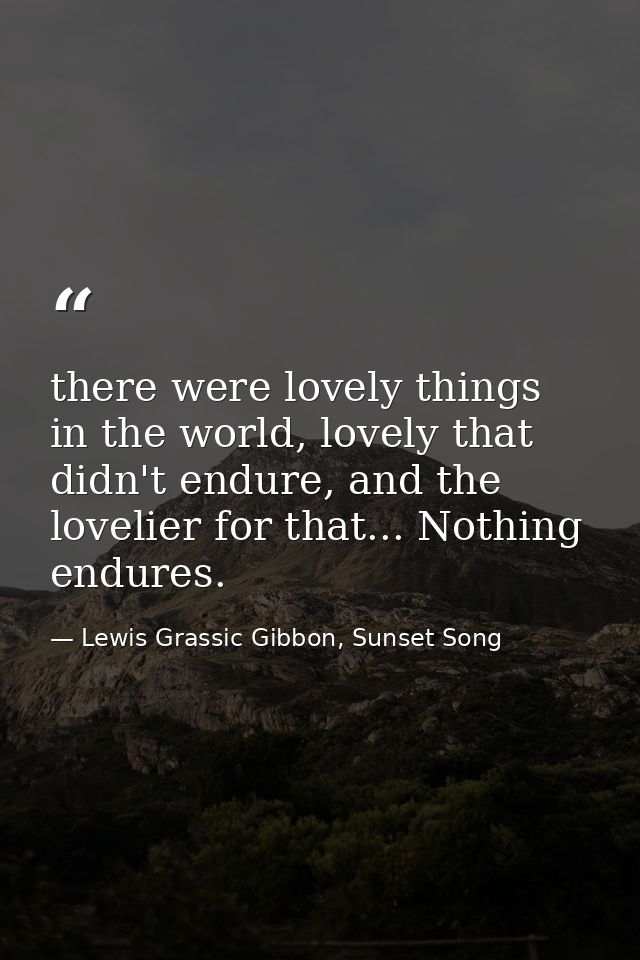 there were lovely things in the world, lovely that didn't endure, and the lovelier for that... Nothing endures. — Lewis Grassic Gibbon, Sunset Song