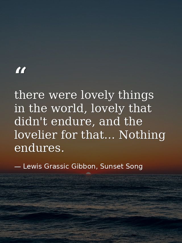 there were lovely things in the world, lovely that didn't endure, and the lovelier for that... Nothing endures. — Lewis Grassic Gibbon, Sunset Song