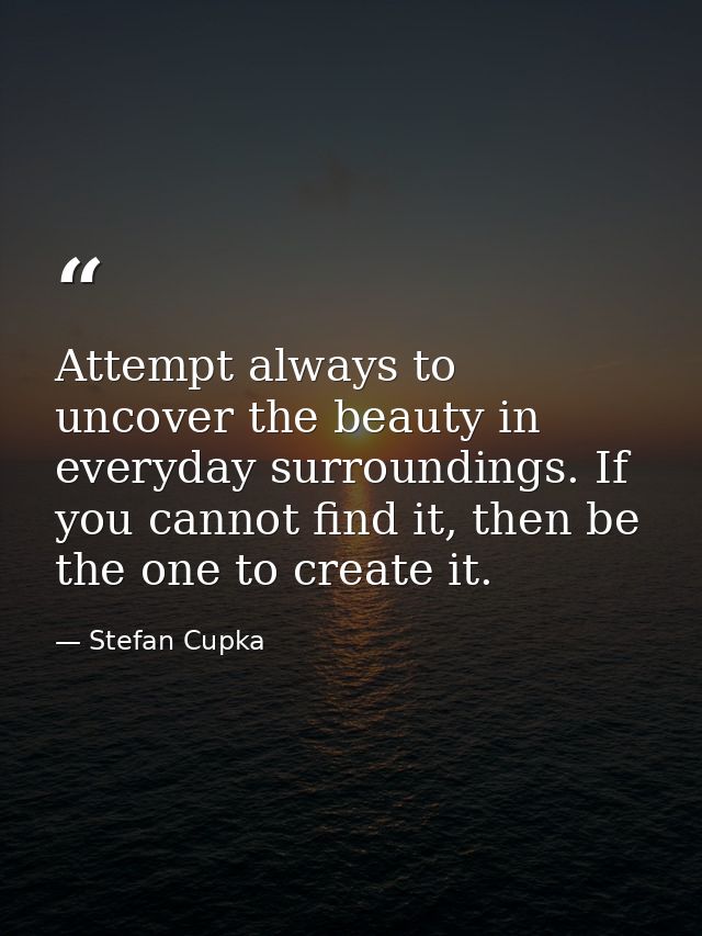 Attempt always to uncover the beauty in everyday surroundings. If you cannot find it, then be the one to create it. — Stefan Cupka