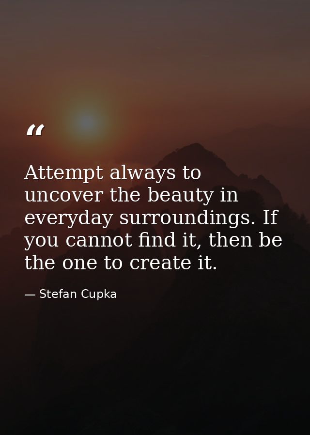 Attempt always to uncover the beauty in everyday surroundings. If you cannot find it, then be the one to create it. — Stefan Cupka
