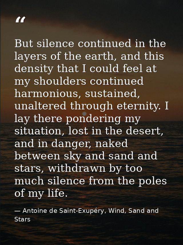 But silence continued in the layers of the earth, and this density that I could feel at my shoulders continued harmoniou — Antoine de Saint-Exupéry, Wind, Sand and Stars