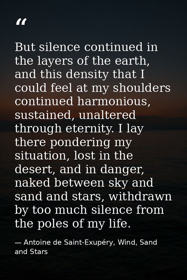 But silence continued in the layers of the earth, and this density that I could feel at my shoulders continued harmoniou — Antoine de Saint-Exupéry, Wind, Sand and Stars