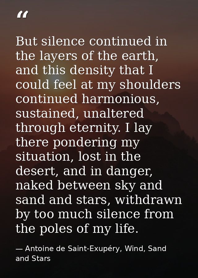 But silence continued in the layers of the earth, and this density that I could feel at my shoulders continued harmoniou — Antoine de Saint-Exupéry, Wind, Sand and Stars