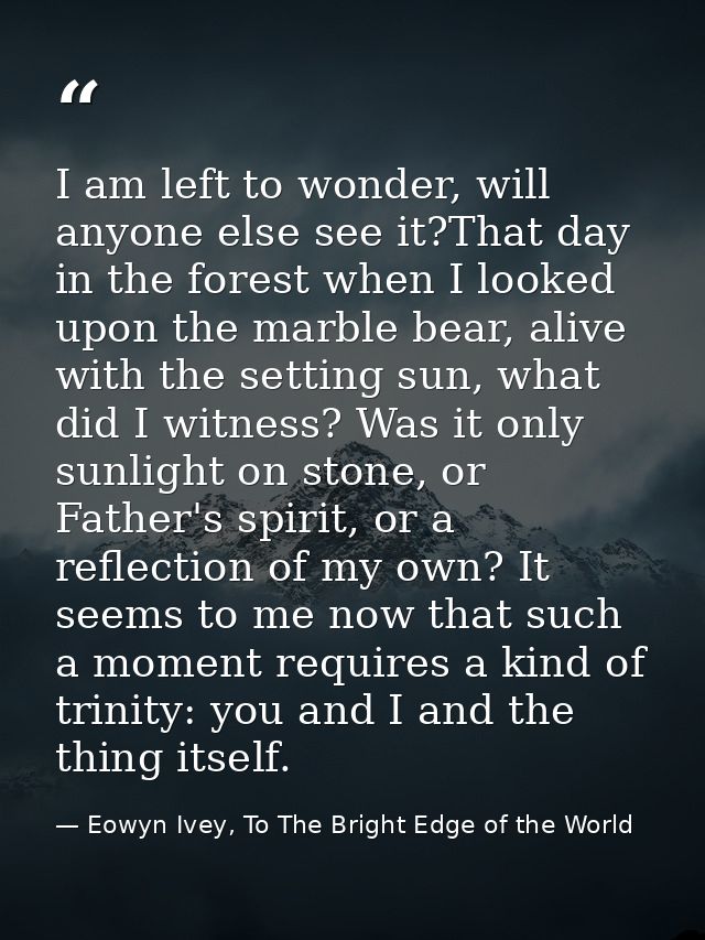 I am left to wonder, will anyone else see it?That day in the forest when I looked upon the marble bear, alive with the s — Eowyn Ivey, To The Bright Edge of the World