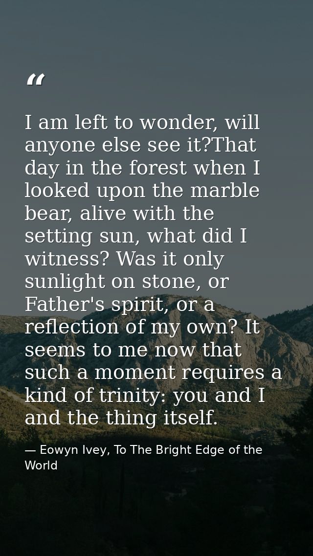 I am left to wonder, will anyone else see it?That day in the forest when I looked upon the marble bear, alive with the s — Eowyn Ivey, To The Bright Edge of the World