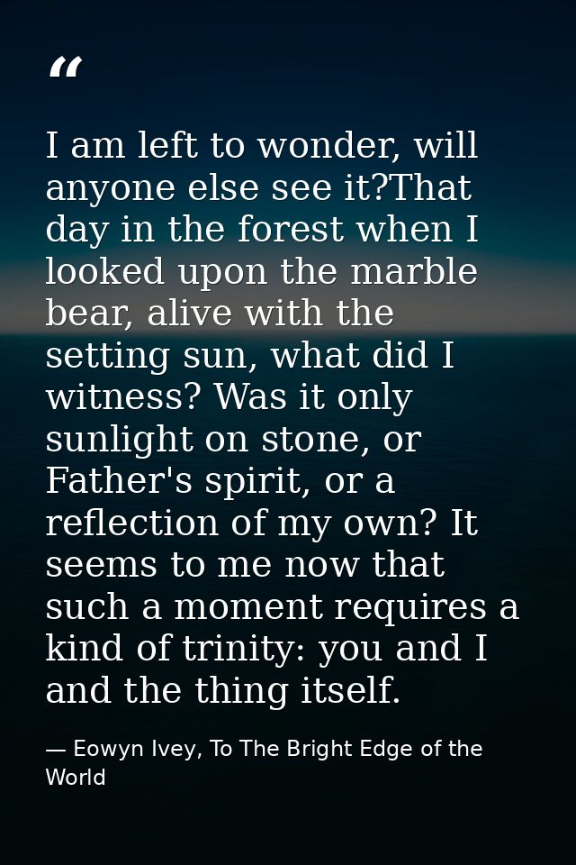 I am left to wonder, will anyone else see it?That day in the forest when I looked upon the marble bear, alive with the s — Eowyn Ivey, To The Bright Edge of the World