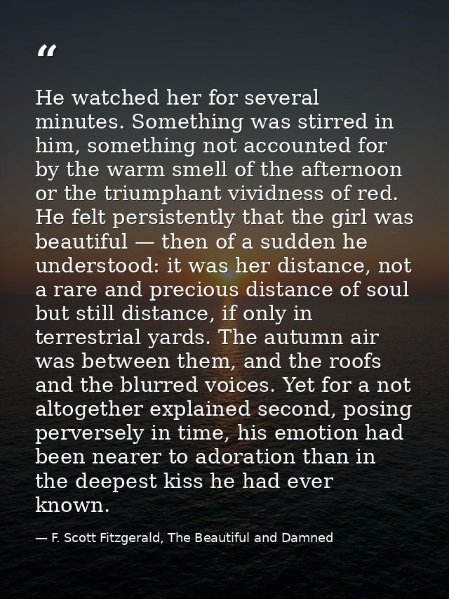 He watched her for several minutes. Something was stirred in him, something not accounted for by the warm smell of the a — F. Scott Fitzgerald, The Beautiful and Damned