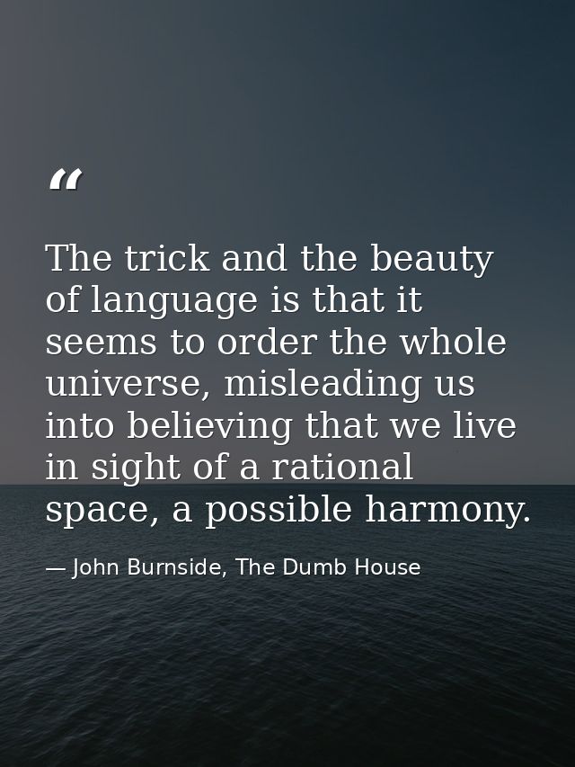 The trick and the beauty of language is that it seems to order the whole universe, misleading us into believing that we  — John Burnside, The Dumb House