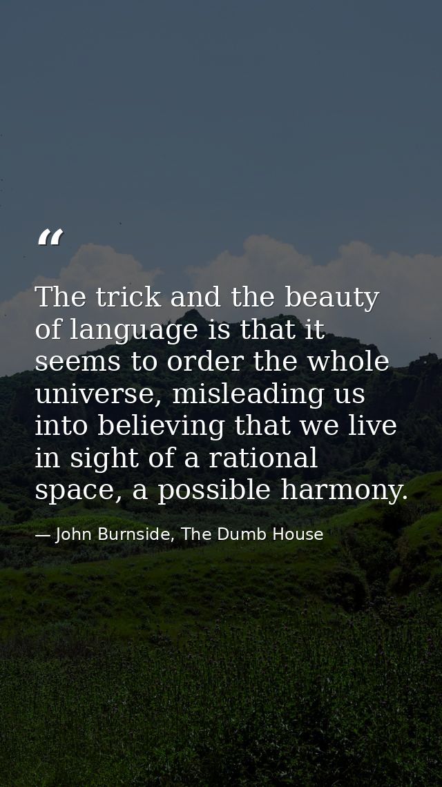 The trick and the beauty of language is that it seems to order the whole universe, misleading us into believing that we  — John Burnside, The Dumb House