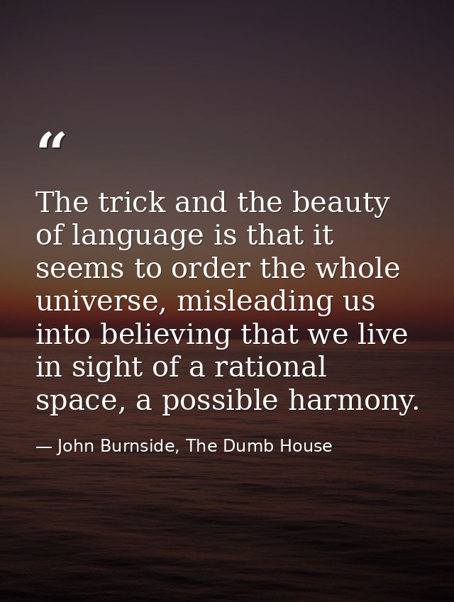 The trick and the beauty of language is that it seems to order the whole universe, misleading us into believing that we  — John Burnside, The Dumb House