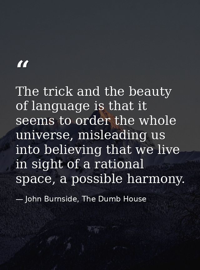 The trick and the beauty of language is that it seems to order the whole universe, misleading us into believing that we  — John Burnside, The Dumb House