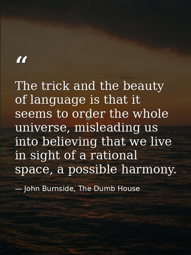 The trick and the beauty of language is that it seems to order the whole universe, misleading us into believing that we  — John Burnside, The Dumb House