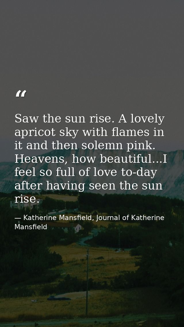 Saw the sun rise. A lovely apricot sky with flames in it and then solemn pink. Heavens, how beautiful...I feel so full o — Katherine Mansfield, Journal of Katherine Mansfield
