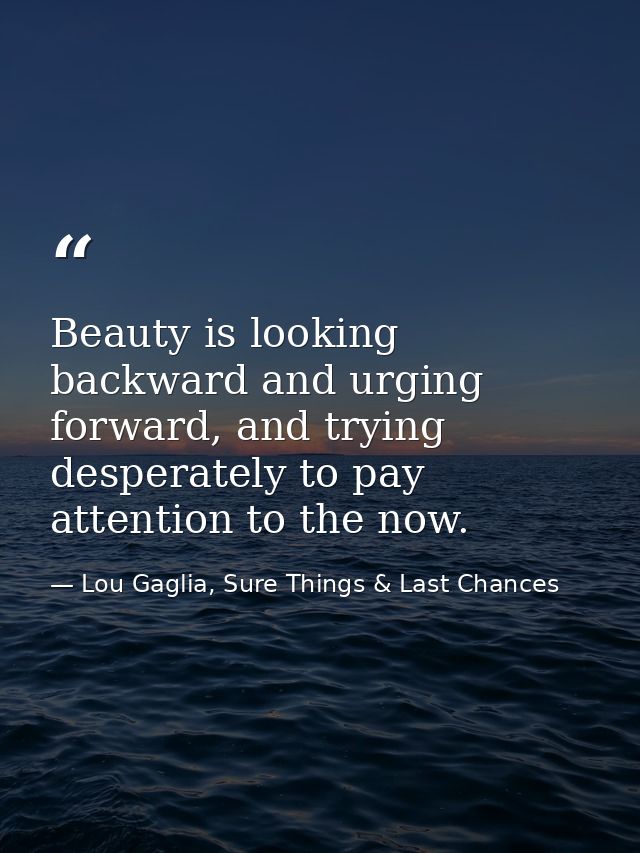 Beauty is looking backward and urging forward, and trying desperately to pay attention to the now. — Lou Gaglia, Sure Things & Last Chances