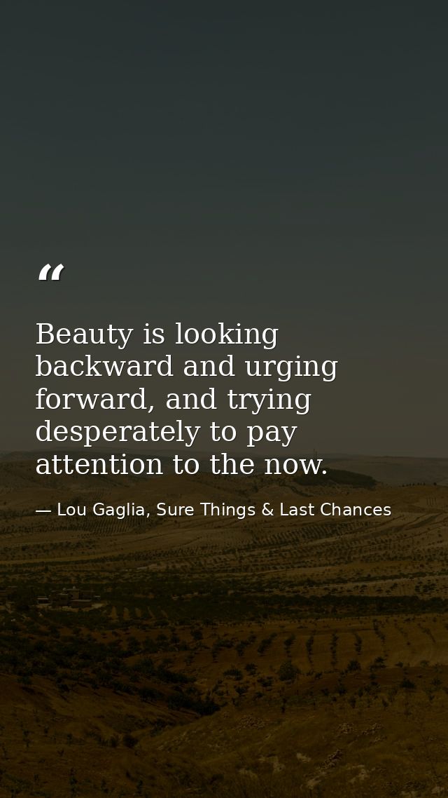 Beauty is looking backward and urging forward, and trying desperately to pay attention to the now. — Lou Gaglia, Sure Things & Last Chances