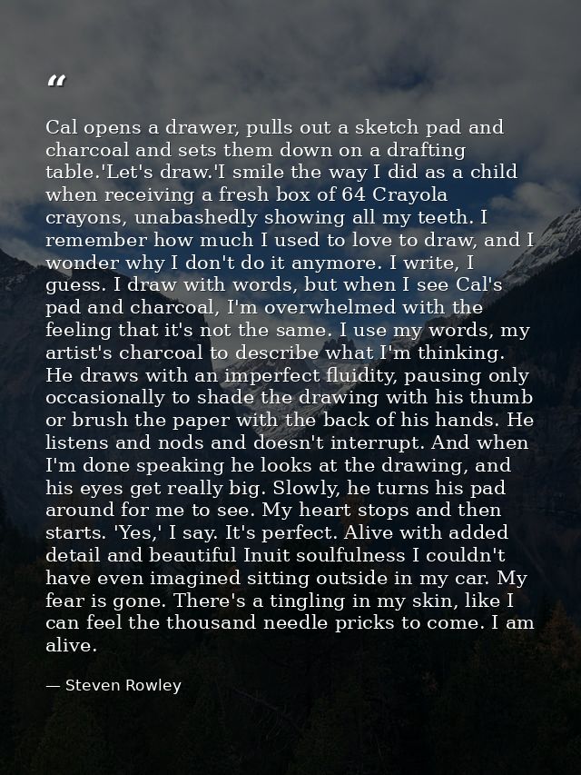 Cal opens a drawer, pulls out a sketch pad and charcoal and sets them down on a drafting table.'Let's draw.'I smile the  — Steven Rowley