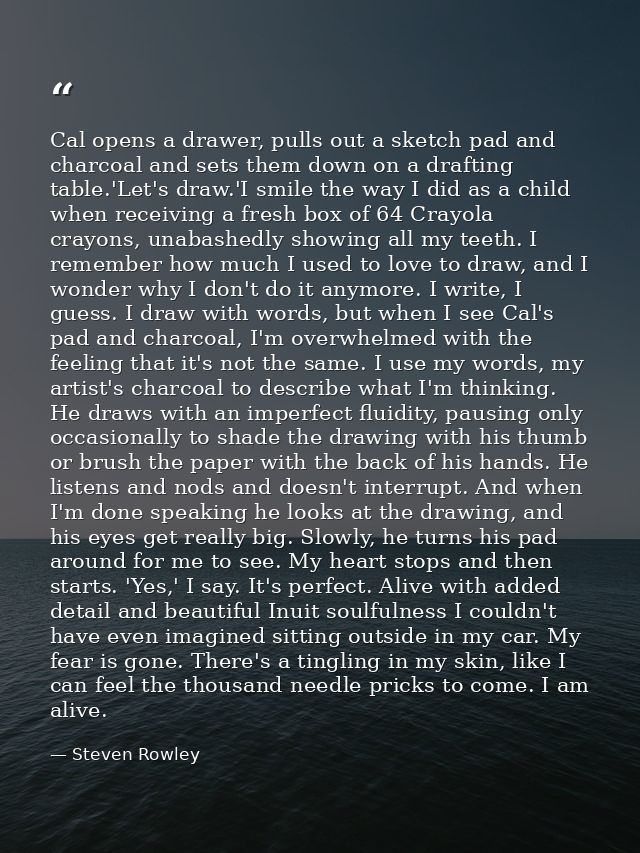 Cal opens a drawer, pulls out a sketch pad and charcoal and sets them down on a drafting table.'Let's draw.'I smile the  — Steven Rowley