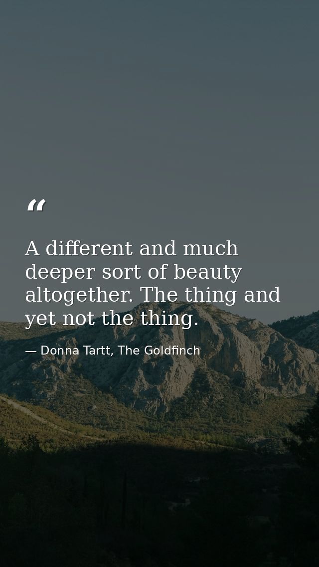 A different and much deeper sort of beauty altogether. The thing and yet not the thing. — Donna Tartt, The Goldfinch