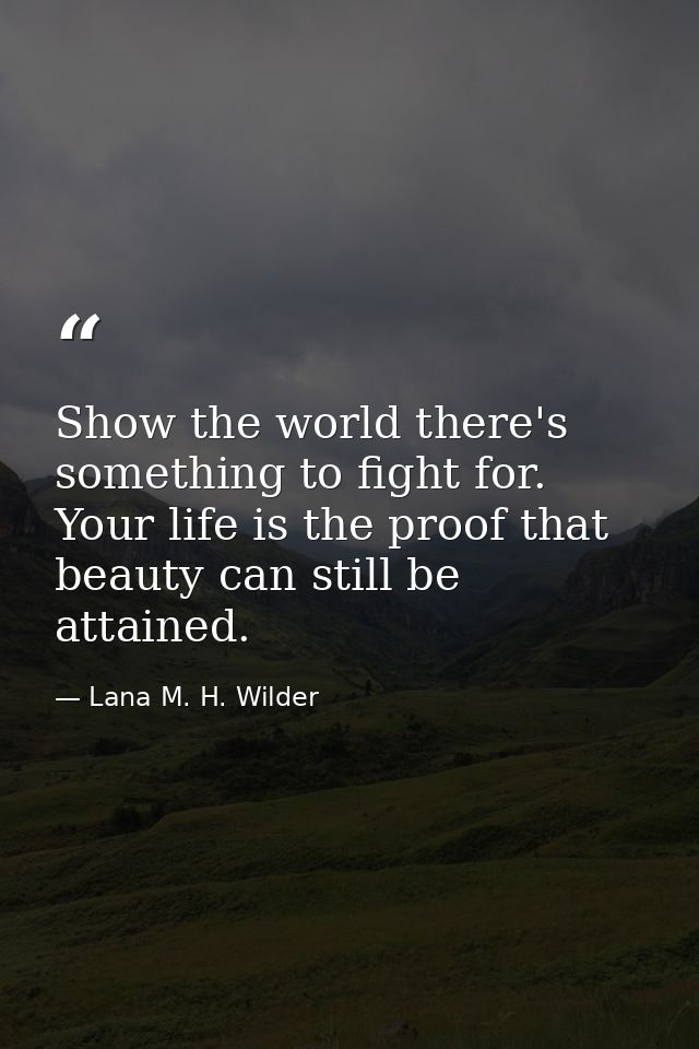 Show the world there's something to fight for. Your life is the proof that beauty can still be attained. — Lana M. H. Wilder
