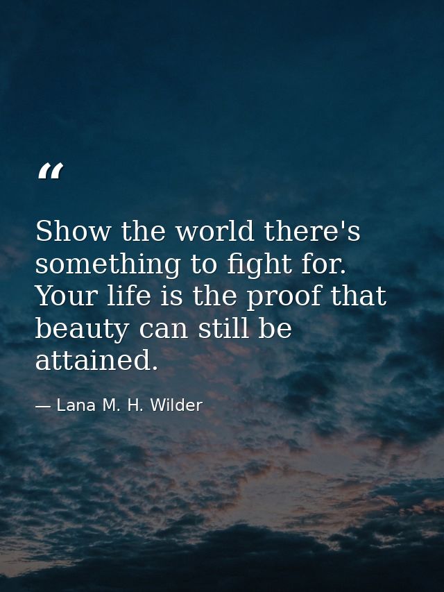 Show the world there's something to fight for. Your life is the proof that beauty can still be attained. — Lana M. H. Wilder