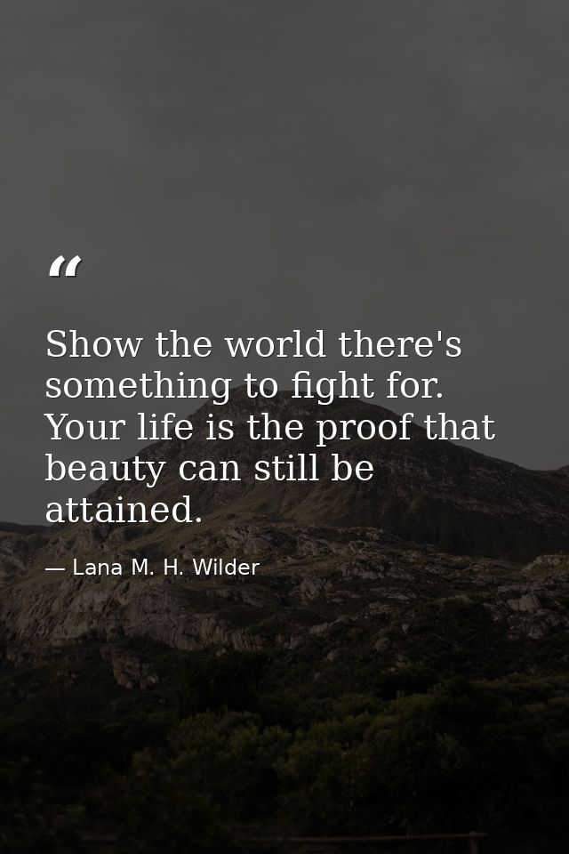 Show the world there's something to fight for. Your life is the proof that beauty can still be attained. — Lana M. H. Wilder
