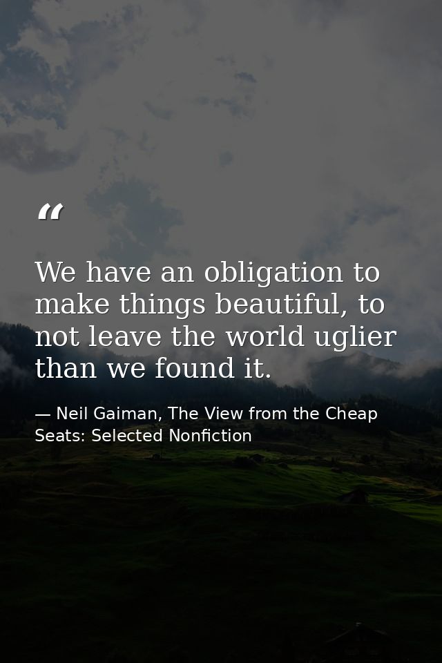 We have an obligation to make things beautiful, to not leave the world uglier than we found it. — Neil Gaiman, The View from the Cheap Seats: Selected Nonfiction