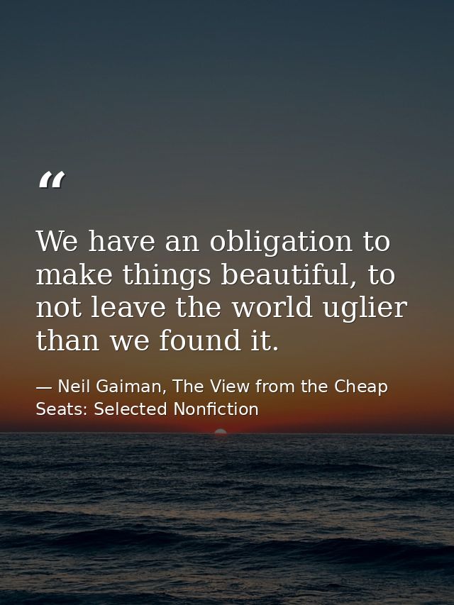 We have an obligation to make things beautiful, to not leave the world uglier than we found it. — Neil Gaiman, The View from the Cheap Seats: Selected Nonfiction