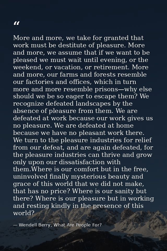 More and more, we take for granted that work must be destitute of pleasure. More and more, we assume that if we want to  — Wendell Berry, What Are People For?