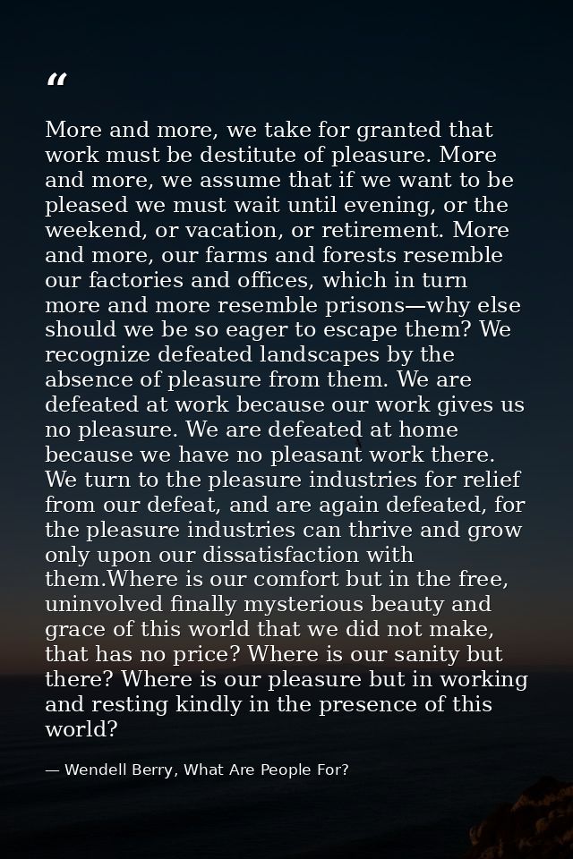 More and more, we take for granted that work must be destitute of pleasure. More and more, we assume that if we want to  — Wendell Berry, What Are People For?
