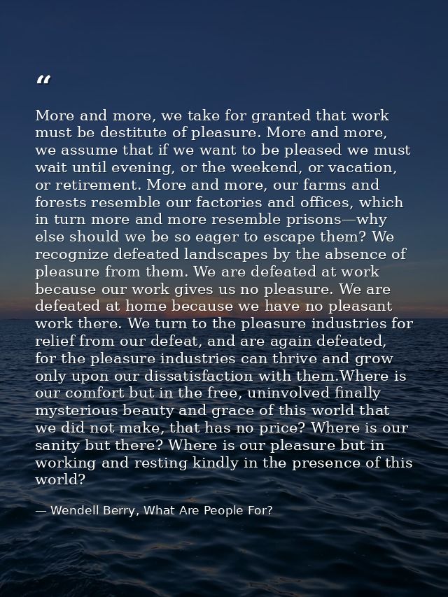 More and more, we take for granted that work must be destitute of pleasure. More and more, we assume that if we want to  — Wendell Berry, What Are People For?