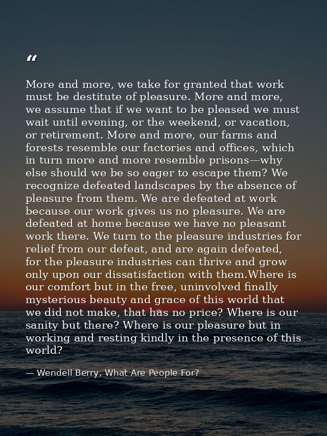 More and more, we take for granted that work must be destitute of pleasure. More and more, we assume that if we want to  — Wendell Berry, What Are People For?