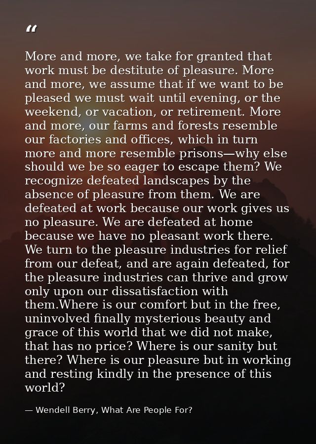 More and more, we take for granted that work must be destitute of pleasure. More and more, we assume that if we want to  — Wendell Berry, What Are People For?