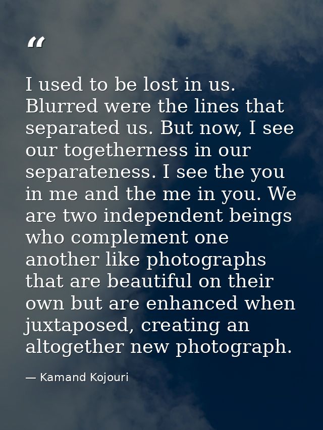 I used to be lost in us. Blurred were the lines that separated us. But now, I see our togetherness in our separateness.  — Kamand Kojouri