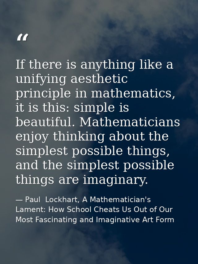 If there is anything like a unifying aesthetic principle in mathematics, it is this: simple is beautiful. Mathematicians — Paul  Lockhart, A Mathematician's Lament: How School Cheats Us Out of Our Most Fascinating and Imaginative Art Form