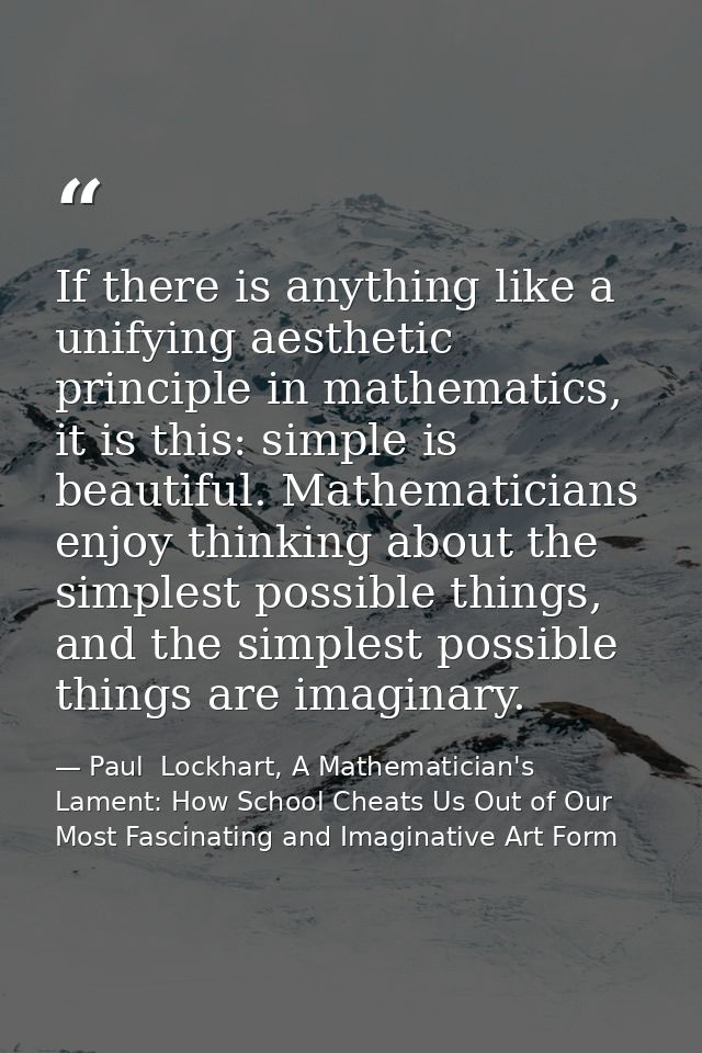 If there is anything like a unifying aesthetic principle in mathematics, it is this: simple is beautiful. Mathematicians — Paul  Lockhart, A Mathematician's Lament: How School Cheats Us Out of Our Most Fascinating and Imaginative Art Form