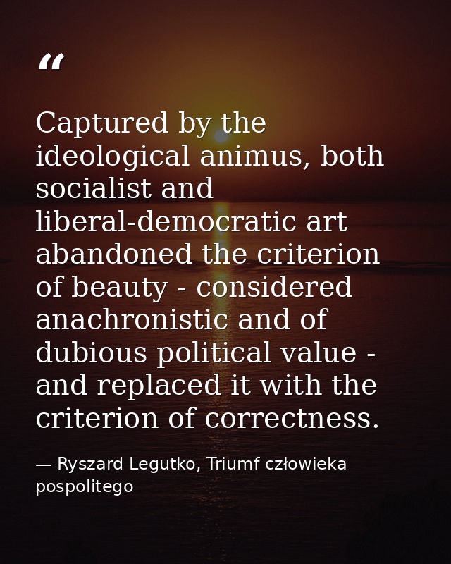 Captured by the ideological animus, both socialist and liberal-democratic art abandoned the criterion of beauty - consid — Ryszard Legutko, Triumf człowieka pospolitego