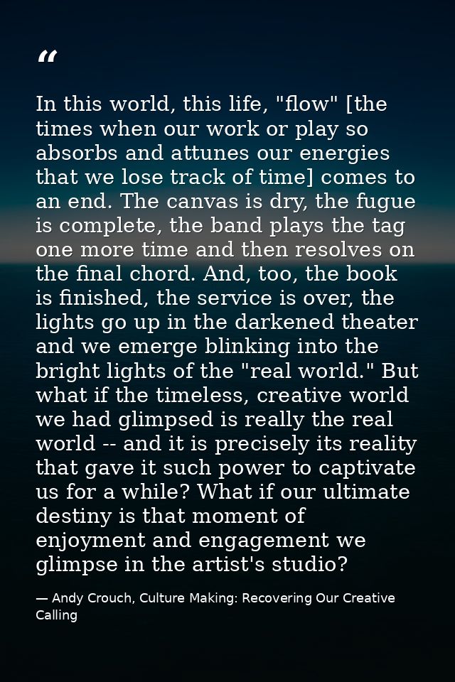 In this world, this life, "flow" [the times when our work or play so absorbs and attunes our energies that we lose track — Andy Crouch, Culture Making: Recovering Our Creative Calling