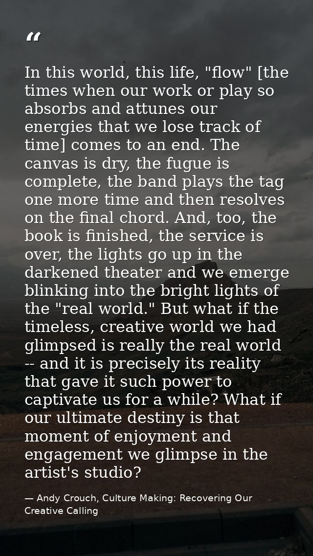In this world, this life, "flow" [the times when our work or play so absorbs and attunes our energies that we lose track — Andy Crouch, Culture Making: Recovering Our Creative Calling
