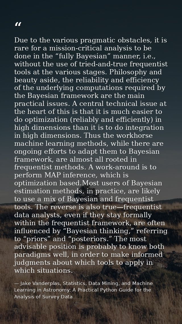 Due to the various pragmatic obstacles, it is rare for a mission-critical analysis to be done in the “fully Bayesian” ma — Jake Vanderplas, Statistics, Data Mining, and Machine Learning in Astronomy: A Practical Python Guide for the Analysis of Survey Data