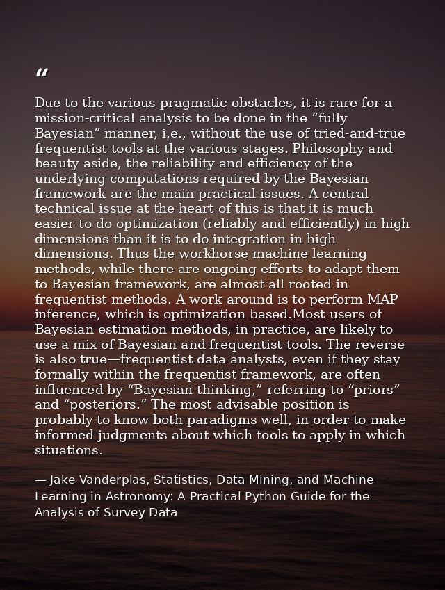 Due to the various pragmatic obstacles, it is rare for a mission-critical analysis to be done in the “fully Bayesian” ma — Jake Vanderplas, Statistics, Data Mining, and Machine Learning in Astronomy: A Practical Python Guide for the Analysis of Survey Data