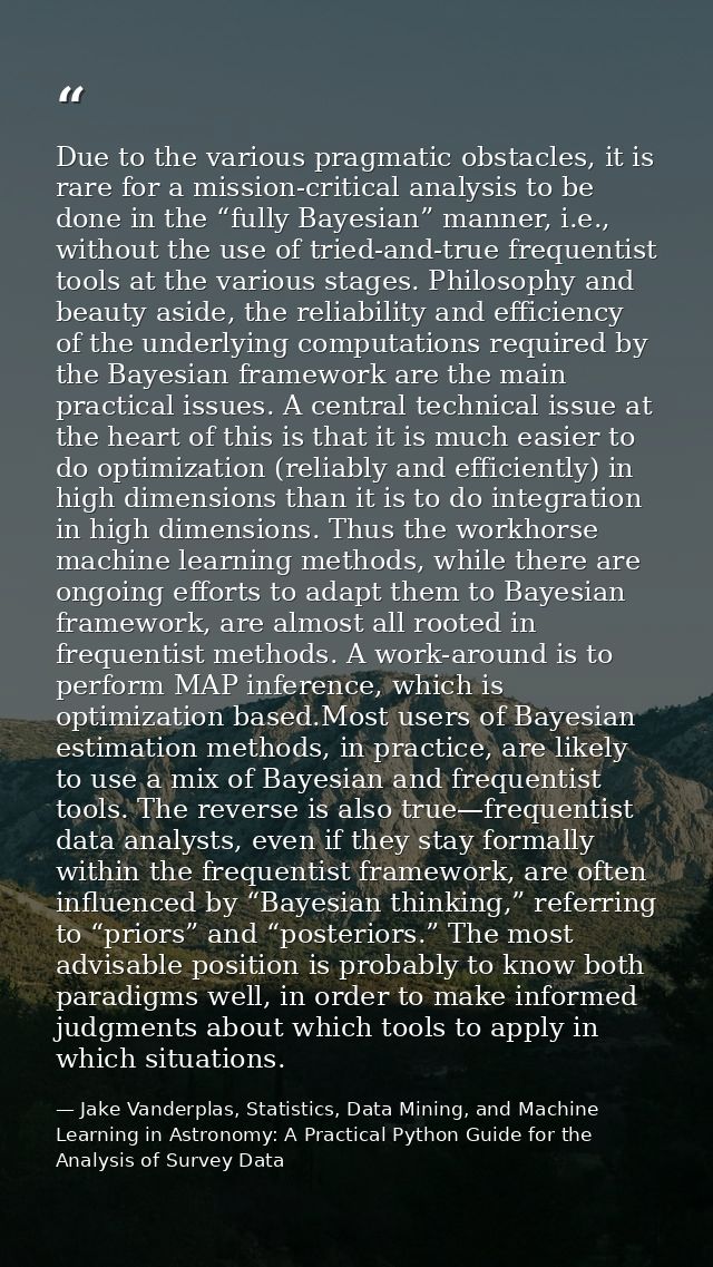 Due to the various pragmatic obstacles, it is rare for a mission-critical analysis to be done in the “fully Bayesian” ma — Jake Vanderplas, Statistics, Data Mining, and Machine Learning in Astronomy: A Practical Python Guide for the Analysis of Survey Data