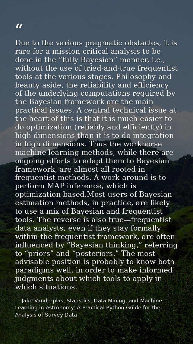 Due to the various pragmatic obstacles, it is rare for a mission-critical analysis to be done in the “fully Bayesian” ma — Jake Vanderplas, Statistics, Data Mining, and Machine Learning in Astronomy: A Practical Python Guide for the Analysis of Survey Data