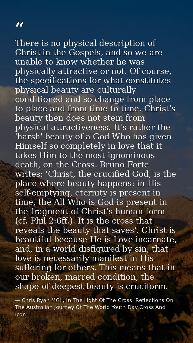 There is no physical description of Christ in the Gospels, and so we are unable to know whether he was physically attrac — Chris Ryan MGL, In The Light Of The Cross: Reflections On The Australian Journey Of The World Youth Day Cross And Icon