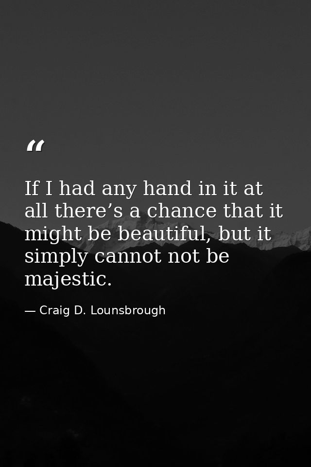 If I had any hand in it at all there’s a chance that it might be beautiful, but it simply cannot not be majestic. — Craig D. Lounsbrough