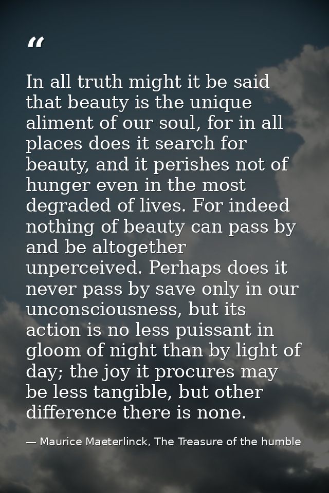 In all truth might it be said that beauty is the unique aliment of our soul, for in all places does it search for beauty — Maurice Maeterlinck, The Treasure of the humble