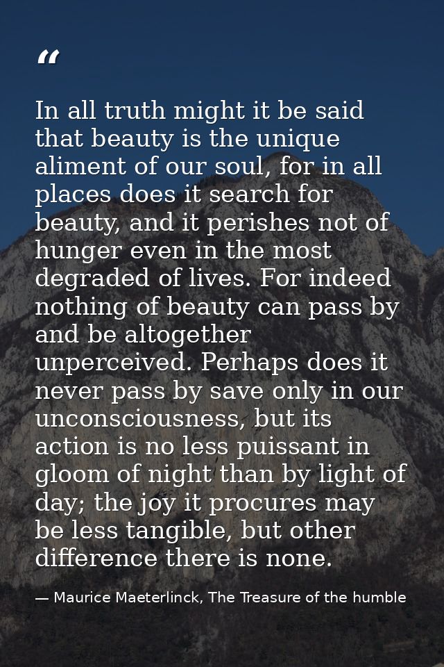 In all truth might it be said that beauty is the unique aliment of our soul, for in all places does it search for beauty — Maurice Maeterlinck, The Treasure of the humble