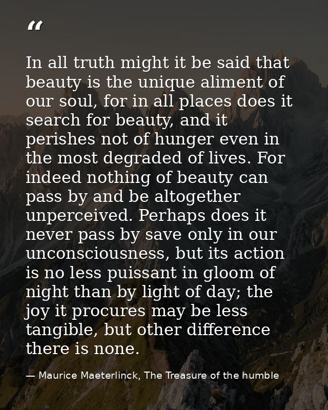 In all truth might it be said that beauty is the unique aliment of our soul, for in all places does it search for beauty — Maurice Maeterlinck, The Treasure of the humble