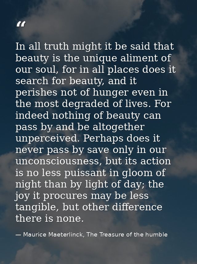In all truth might it be said that beauty is the unique aliment of our soul, for in all places does it search for beauty — Maurice Maeterlinck, The Treasure of the humble