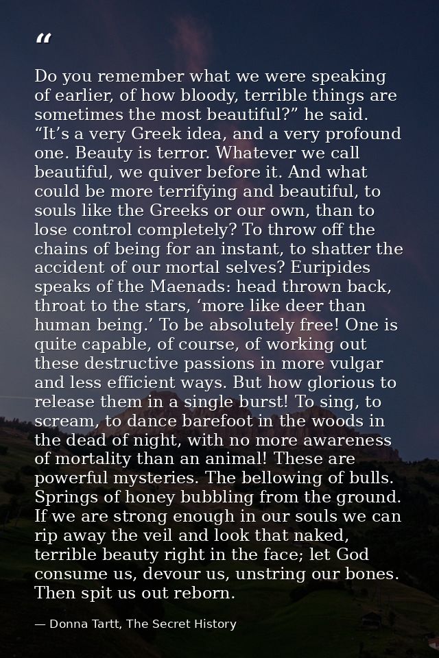 Do you remember what we were speaking of earlier, of how bloody, terrible things are sometimes the most beautiful?” he s — Donna Tartt, The Secret History