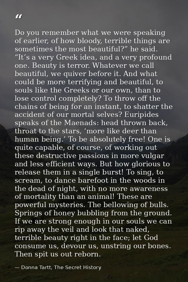 Do you remember what we were speaking of earlier, of how bloody, terrible things are sometimes the most beautiful?” he s — Donna Tartt, The Secret History